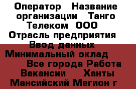 Оператор › Название организации ­ Танго Телеком, ООО › Отрасль предприятия ­ Ввод данных › Минимальный оклад ­ 13 000 - Все города Работа » Вакансии   . Ханты-Мансийский,Мегион г.